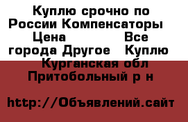 Куплю срочно по России Компенсаторы › Цена ­ 90 000 - Все города Другое » Куплю   . Курганская обл.,Притобольный р-н